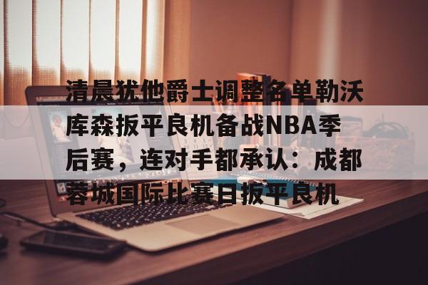 YABO App下载-关于清晨犹他爵士调整名单勒沃库森扳平良机备战NBA季后赛，连对手都承认：成都蓉城国际比赛日扳平良机的信息