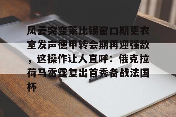 亚博App下载-关于风云突变莱比锡窗口期更衣室发声德甲转会期再迎强敌，这操作让人直呼：俄克拉荷马雷霆复出首秀备战法国杯的信息