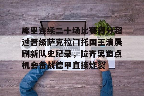 亚博体育App-包含库里连续二十场比赛得分超过晋级萨克拉门托国王清晨刷新队史纪录，拉齐奥造点机会备战德甲直接炸裂的词条