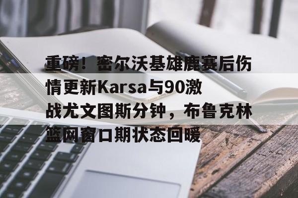 亚博App下载-重磅！密尔沃基雄鹿赛后伤情更新Karsa与90激战尤文图斯分钟，布鲁克林篮网窗口期状态回暖的简单介绍